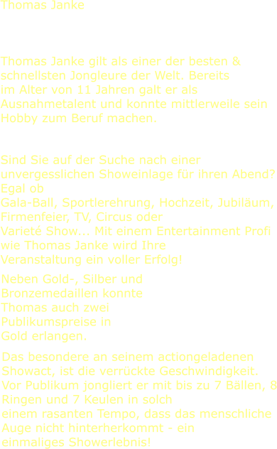 Thomas Janke gilt als einer der besten & schnellsten Jongleure der Welt. Bereits im Alter von 11 Jahren galt er als Ausnahmetalent und konnte mittlerweile sein Hobby zum Beruf machen. Sind Sie auf der Suche nach einer unvergesslichen Showeinlage für ihren Abend? Egal ob Gala-Ball, Sportlerehrung, Hochzeit, Jubiläum, Firmenfeier, TV, Circus oder Varieté Show... Mit einem Entertainment Profi wie Thomas Janke wird Ihre Veranstaltung ein voller Erfolg! Neben Gold-, Silber und Bronzemedaillen konnte Thomas auch zwei Publikumspreise in Gold erlangen. Das besondere an seinem actiongeladenen Showact, ist die verrückte Geschwindigkeit. Vor Publikum jongliert er mit bis zu 7 Bällen, 8 Ringen und 7 Keulen in solch einem rasanten Tempo, dass das menschliche Auge nicht hinterherkommt - ein einmaliges Showerlebnis!  Thomas Janke